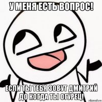 у меня есть вопрос! если ты тебя зовут дмитрий до когда ты огурец!