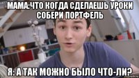 мама:что когда сделаешь уроки собери портфель я: а так можно было что-ли?