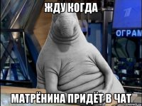 жду когда матрёнина придёт в чат