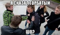 я сказал горбатый шо?