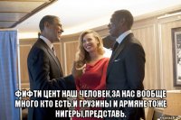 фифти цент наш человек,за нас вообще много кто есть,и грузины и армяне тоже нигеры,представь.