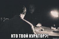  кто твой куратор?!