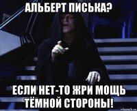 альберт писька? если нет-то жри мощь тёмной стороны!