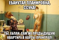 ебанутая планировка, ссука! ты, еблан, сам же предыдущую квартиру в карты проиграл!