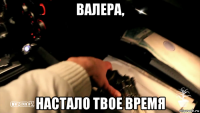 валера, настало твое время