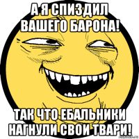 а я спиздил вашего барона! так что ебальники нагнули свои твари!