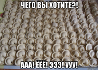 чего вы хотите?! ааа! ёёё! эээ! ууу!