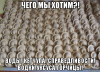 чего мы хотим?! воды! кетчупа! справедливости! водки!уксуса!горчицы!