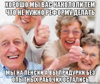 хорошо мы вас накололи тем что не нужно реформу делать мы на пенсии а вы придурки без опытных рабочих остались