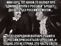 -мин херц, тут какой-то волкер про "единую европу с россией" брешет... дескать, без россии не могем... -что? очередной волчара решил к россии присосаться? а россия, сашка, это не страна, это часть света!