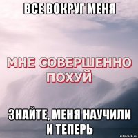 все вокруг меня знайте, меня научили и теперь