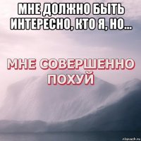 мне должно быть интересно, кто я, но... 