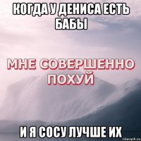 когда у дениса есть бабы и я сосу лучше их
