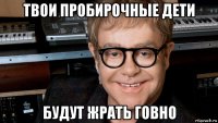 твои пробирочные дети будут жрать говно