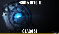 жаль што я glados!