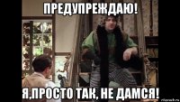 предупреждаю! я,просто так, не дамся!