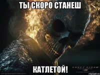 ты скоро станеш катлетой!
