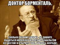 доктор борменталь, сколько раз вам говорил - не давайте общаться наполеону из пятой с геббельсом из шестой! и отберите у них, наконец, ноутбук!