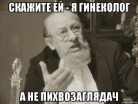 скажите ей - я гинеколог а не пихвозаглядач