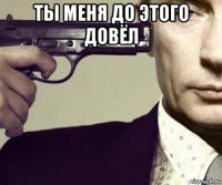 ты меня до этого довёл 