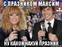 с празником максим ну какой нахуй празник