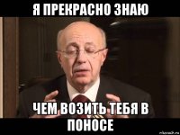 я прекрасно знаю чем возить тебя в поносе