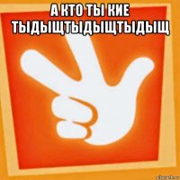 а кто ты кие тыдыщтыдыщтыдыщ 