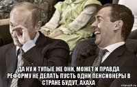  да ну и тупые же они, может и правда реформу не делать пусть одни пенсионеры в стране будут, ахаха