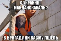 с украины, майданскакаль? в бригаду ни вазму,пшёль