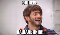 эщкере, нащальника!