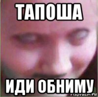 тапоша иди обниму