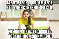 заботьтесь о своем теле. это единственное место, где вам придется жить постоянно. (джим рон)