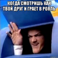 когда смотришь как твой друг и грает в рояль 