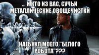 ... и кто из вас, сучьи металлические овощечистки наебнул моего "белого робота"???