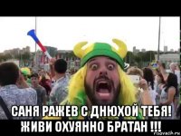 саня ражев с днюхой тебя! живи охуянно братан !!!