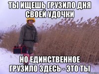 ты ищешь грузило дня своей удочки но единственное грузило здесь - это ты