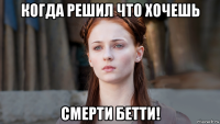 когда решил что хочешь смерти бетти!