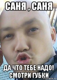 саня , саня да что тебе надо! смотри губки