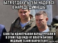 батя,отдохуть тебе надо,все о народе думаешь! саня,ты идиот?какой народ???если я в этом году уйду от власти,бизнес медным тазом накроется!!!