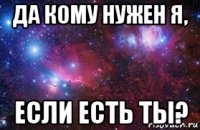 да кому нужен я, если есть ты?