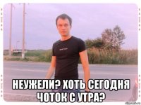  неужели? хоть сегодня чоток с утра?