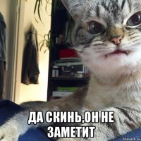  да скинь,он не заметит