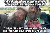 -сифон, слышь, николаевский завод на торги выставлен. что скажешь? -трудности у них. финансовые. давай инвестируем в них, поможем братьям