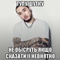 тупу шутку не обісруть якщо сказати її невнятно