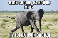 -купи слона! -на кой он мне? -ну тогда купи завод!