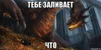 тебе заливает что