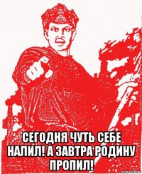  сегодня чуть себе налил! а завтра родину пропил!