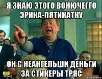 я знаю этого вонючегго эрика-пятикатку он с неангельши деньги за стикеры тряс