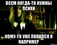 всем когда-то нужны психи кому-то уже попался я например