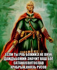  если ты раб божий,а не внук даждьбожий-значит ваш бог сатана!святослав храбрый,князь русов